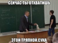 сейчас ты отхватишь этой тряпкой,сука