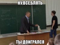 ну,все,блять ты доигрался