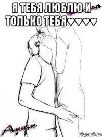 я тебя люблю и только тебя♥♥♥♥ 