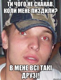 ти чого не скакав, коли мене пиздили? в мене всі такі друзі!