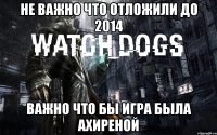 не важно что отложили до 2014 важно что бы игра была ахиреной