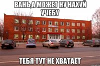 вань,а может ну нахуй учебу тебя тут не хватает