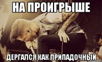 на проигрыше дергался как припадочный