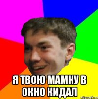  я твою мамку в окно кидал