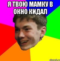 я твою мамку в окно кидал 