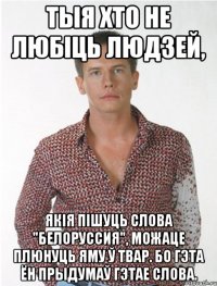 тыя хто не любіць людзей, якія пішуць слова "белоруссия", можаце плюнуць яму ў твар. бо гэта ён прыдумаў гэтае слова.