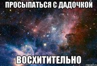 просыпаться с дадочкой восхитительно