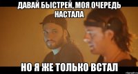 давай быстрей, моя очередь настала но я же только встал