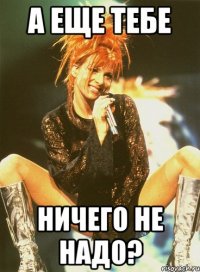 а еще тебе ничего не надо?
