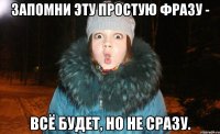 запомни эту простую фразу - всё будет, но не сразу.