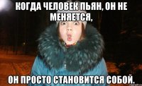 когда человек пьян, он не меняется, он просто становится собой.