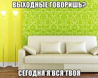 выходные говоришь? сегодня я вся твоя