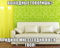 выходные говоришь? иди ко мне сегодня я вся твоя!