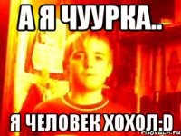 а я чуурка.. я человек хохол:d