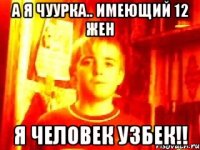 а я чуурка.. имеющий 12 жен я человек узбек!!