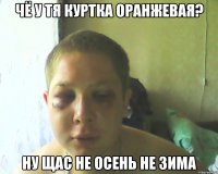 чё у тя куртка оранжевая? ну щас не осень не зима