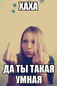 хаха да ты такая умная
