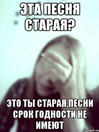 эта песня старая? это ты старая,песни срок годности не имеют