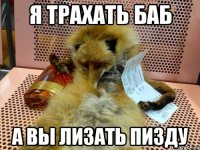 я трахать баб а вы лизать пизду