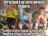 я руслан,я не хочу ничего решать я просто хочу сказать тебе тарл и чикерл,и чтобы ты нихуя не понял