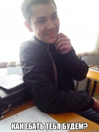  как ебать тебя будем?