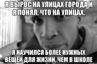 я вырос на улицах города и я понял, что на улицах, я научился более нужных вещей для жизни, чем в школе