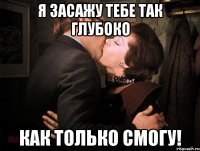я засажу тебе так глубоко как только смогу!