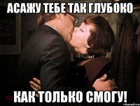 асажу тебе так глубоко как только смогу!