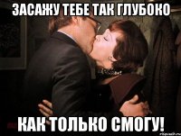засажу тебе так глубоко как только смогу!