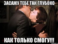 засажу тебе так глубоко как только смогу!!!