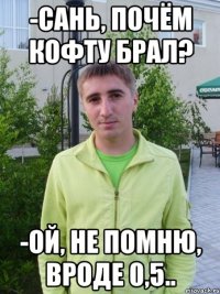 -сань, почём кофту брал? -ой, не помню, вроде 0,5..