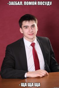 -заебал, помой посуду - ща ща ща