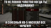 то не ловкое чувство когда ты надомажил а союзный кв-5 насосал все фраги!!!