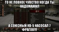 то не ловкое чувство когда ты надомажил а союзный кв-5 насосал 7 фрагов!!!