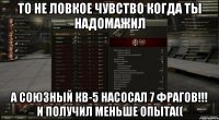 то не ловкое чувство когда ты надомажил а союзный кв-5 насосал 7 фрагов!!! и получил меньше опыта((