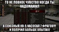 то не ловкое чувство когда ты надомажил а союзный кв-5 насосал 7 фрагов!!! и получил больше опыта(((