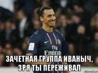  зачетная группа иваныч, зря ты переживал