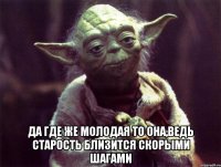  да где же молодая то она,ведь старость близится скорыми шагами