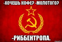 -хочешь кофе? -молотого? -риббентропа.
