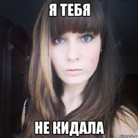 я тебя не кидала