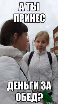 а ты принес деньги за обед?
