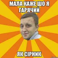 мала каже шо я гарячий як сірник