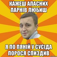 кажеш апасних парнів любиш я по пяній у сусіда порося спиздив