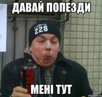 давай попезди мені тут