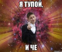 я тупой, и че