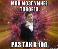 мой мозг умнее товоего раз так в 100