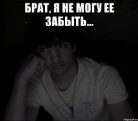 брат, я не могу ее забыть... 