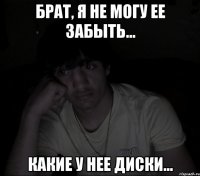 брат, я не могу ее забыть... какие у нее диски...