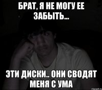 брат, я не могу ее забыть... эти диски.. они сводят меня с ума