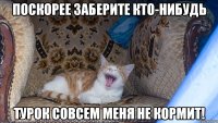 поскорее заберите кто-нибудь турок совсем меня не кормит!